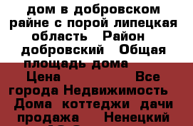 дом в добровском райне,с.порой липецкая область › Район ­ добровский › Общая площадь дома ­ 62 › Цена ­ 1 000 000 - Все города Недвижимость » Дома, коттеджи, дачи продажа   . Ненецкий АО,Оксино с.